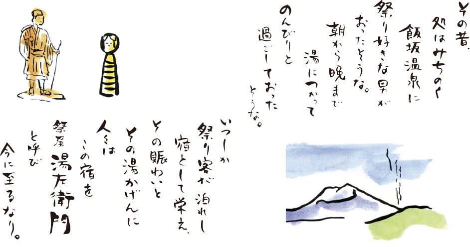 その昔、処はみちのく飯坂温泉に祭り好きな男がおったそうな。朝から晩まで湯につかってのんびりと過ごしておったそうな。いつしか祭り客が泊れし宿として栄え、その賑わいとその湯かげんに人々はこの宿を祭屋湯左衛門と呼び今に至るなり。